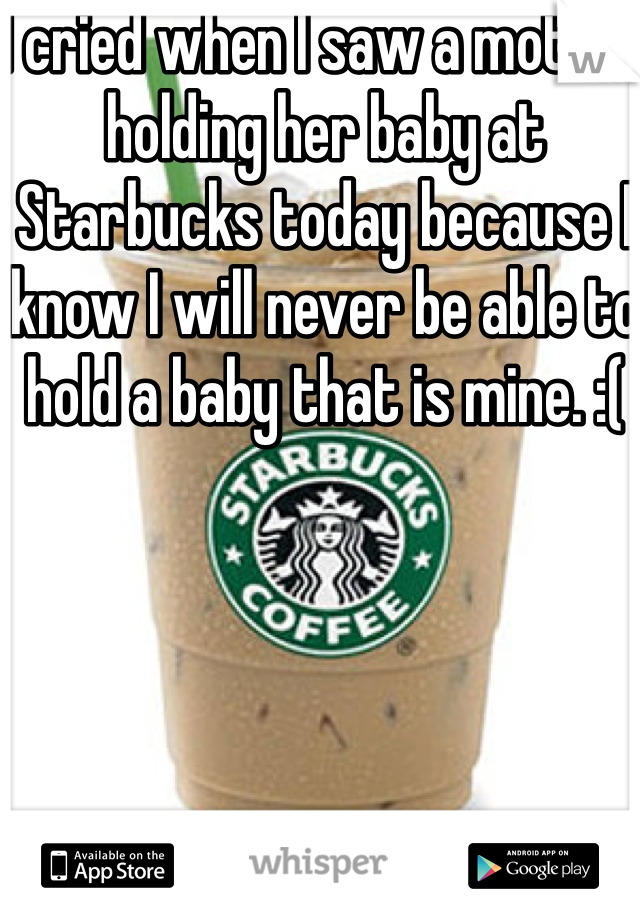 I cried when I saw a mother holding her baby at Starbucks today because I know I will never be able to hold a baby that is mine. :(