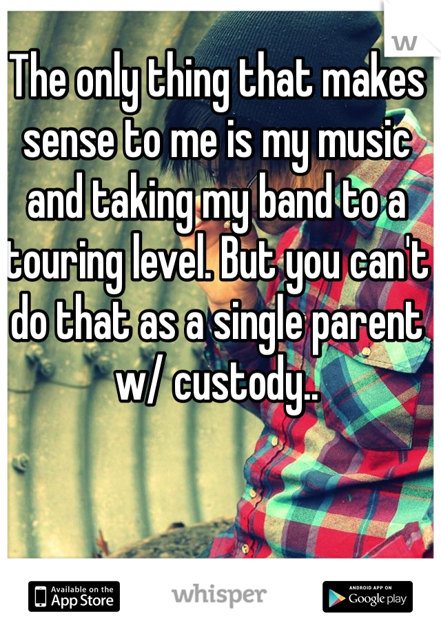 The only thing that makes sense to me is my music and taking my band to a touring level. But you can't do that as a single parent w/ custody..