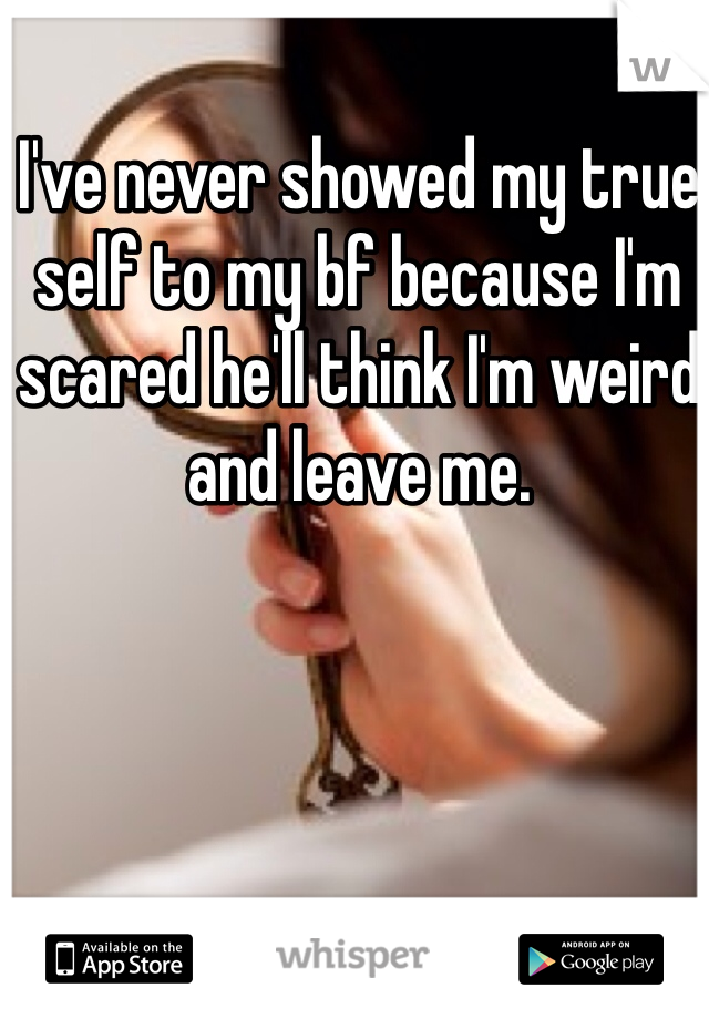 I've never showed my true self to my bf because I'm scared he'll think I'm weird and leave me.