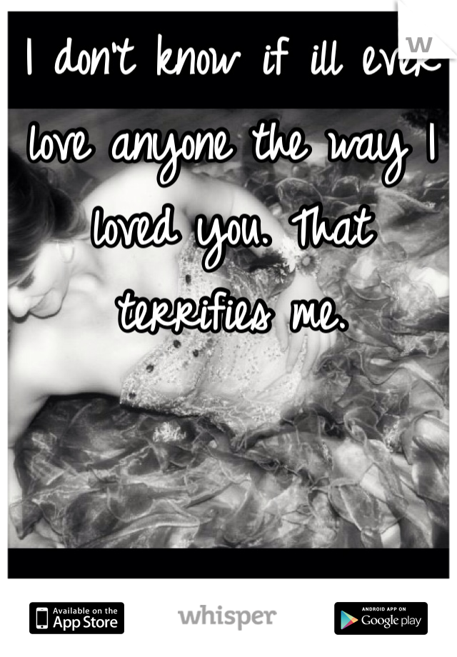 I don't know if ill ever love anyone the way I loved you. That terrifies me. 
