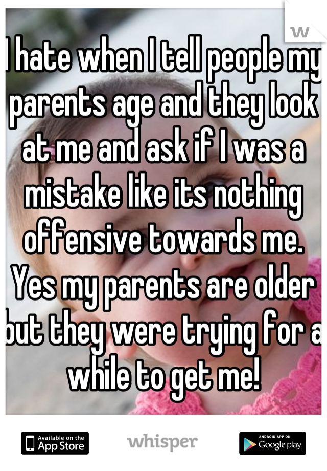 I hate when I tell people my parents age and they look at me and ask if I was a mistake like its nothing offensive towards me. Yes my parents are older but they were trying for a while to get me!