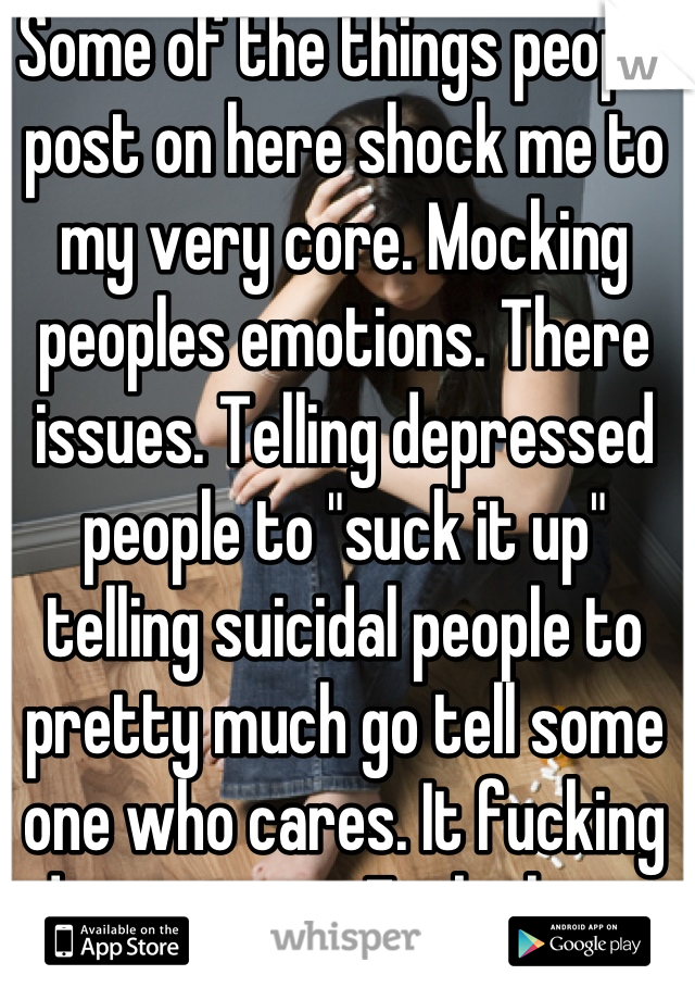 Some of the things people post on here shock me to my very core. Mocking peoples emotions. There issues. Telling depressed people to "suck it up" telling suicidal people to pretty much go tell some one who cares. It fucking disgusts me. Fuck them. 
