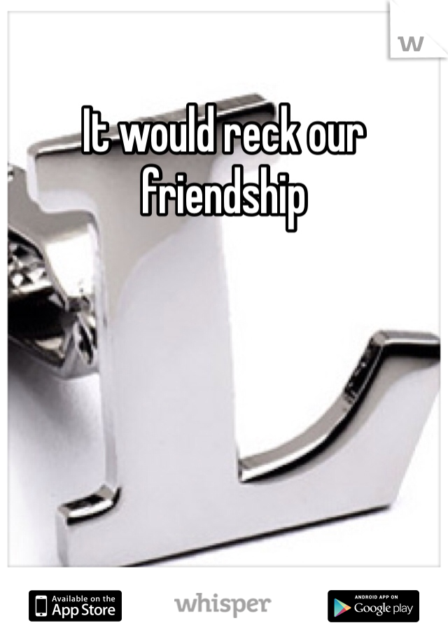 It would reck our friendship 