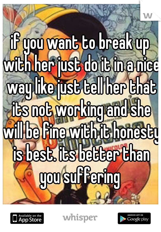 if you want to break up with her just do it in a nice way like just tell her that its not working and she will be fine with it honesty is best. its better than you suffering 
