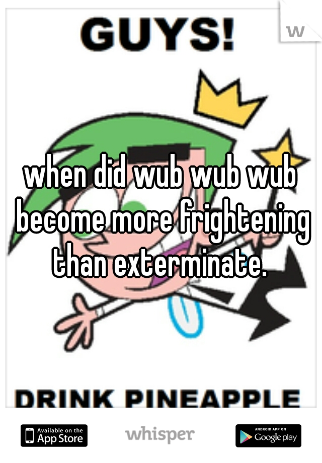 when did wub wub wub become more frightening than exterminate. 