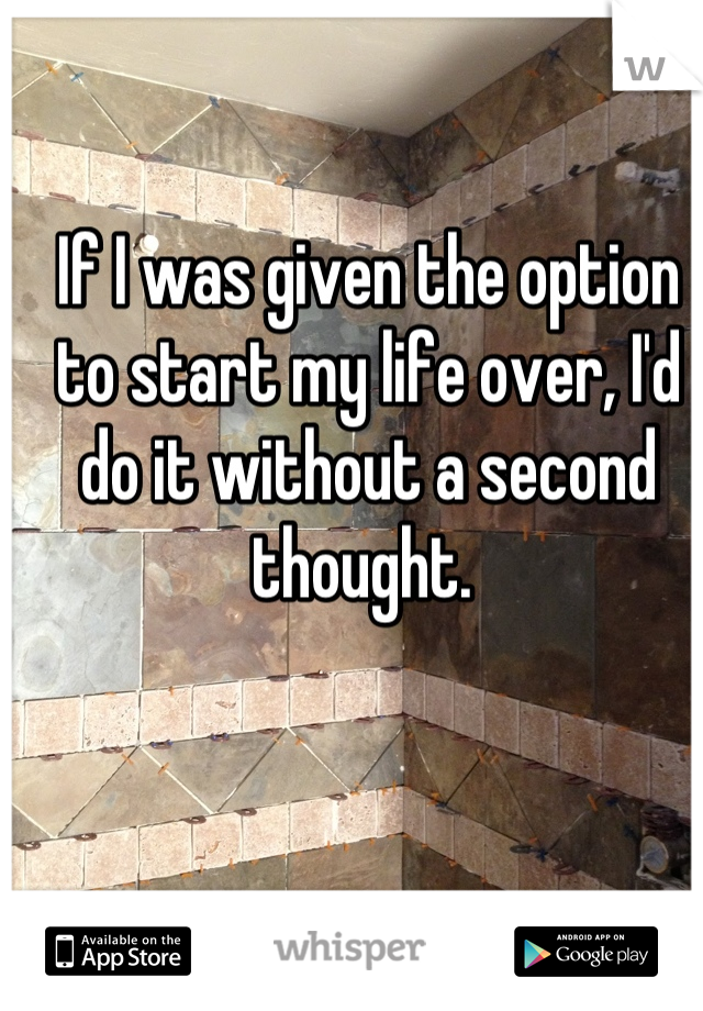If I was given the option to start my life over, I'd do it without a second thought. 
