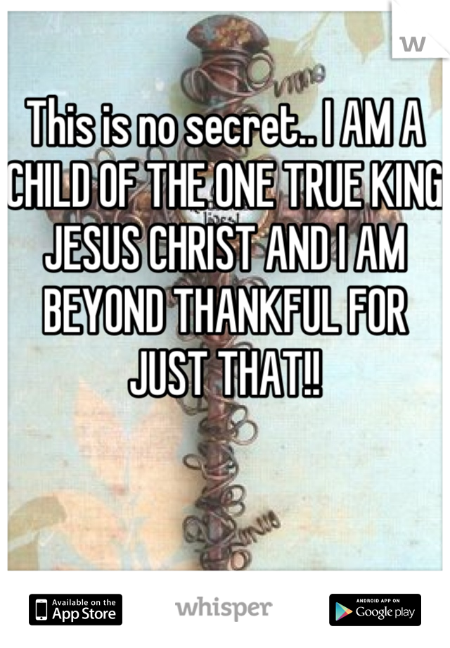 This is no secret.. I AM A CHILD OF THE ONE TRUE KING JESUS CHRIST AND I AM BEYOND THANKFUL FOR JUST THAT!!