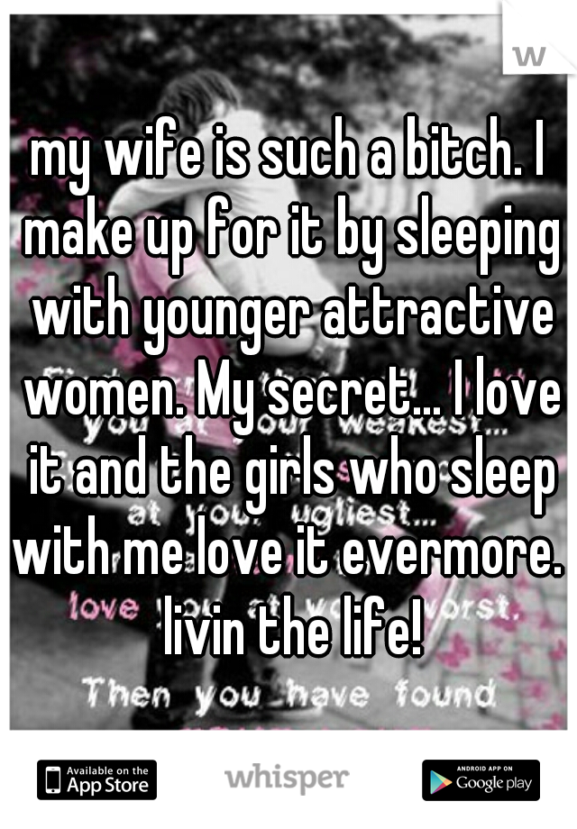 my wife is such a bitch. I make up for it by sleeping with younger attractive women. My secret... I love it and the girls who sleep with me love it evermore.  livin the life!