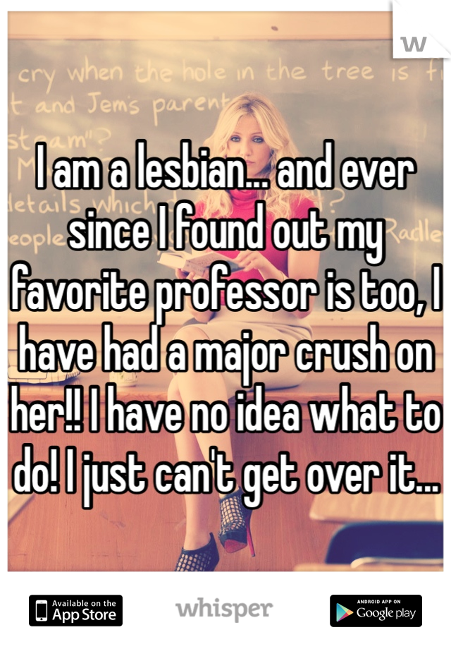 I am a lesbian... and ever since I found out my favorite professor is too, I have had a major crush on her!! I have no idea what to do! I just can't get over it...