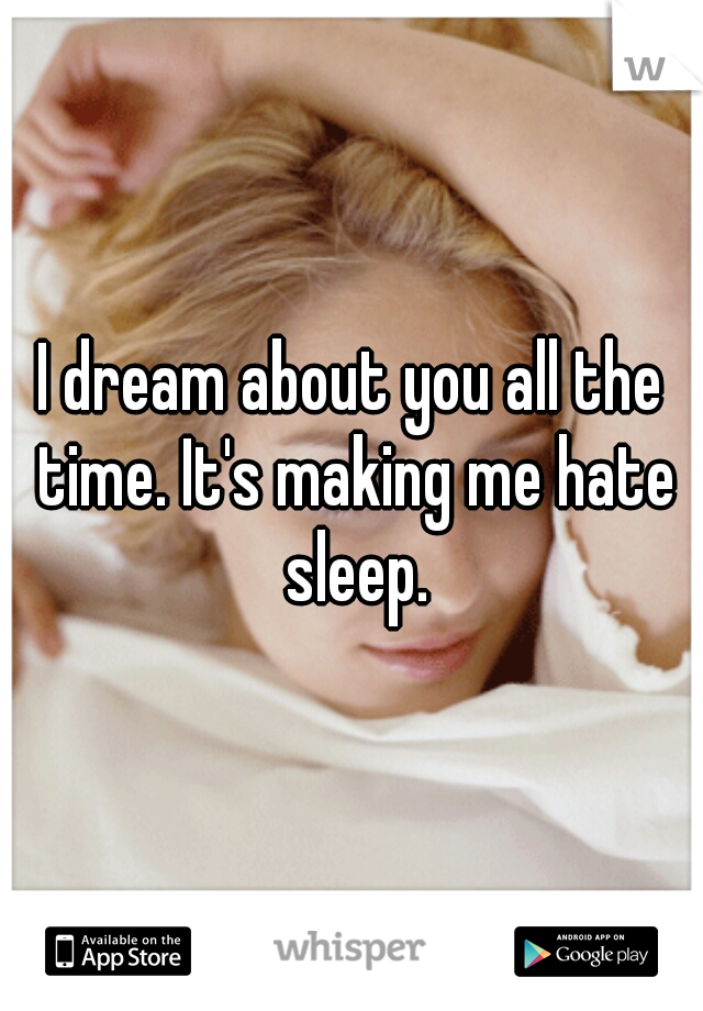 I dream about you all the time. It's making me hate sleep.