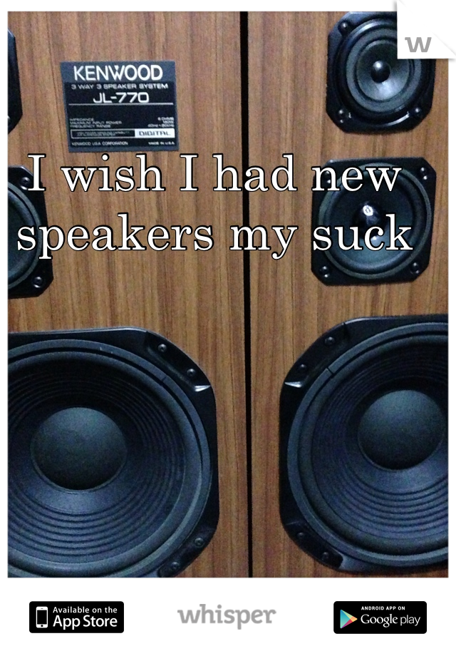I wish I had new speakers my suck 
