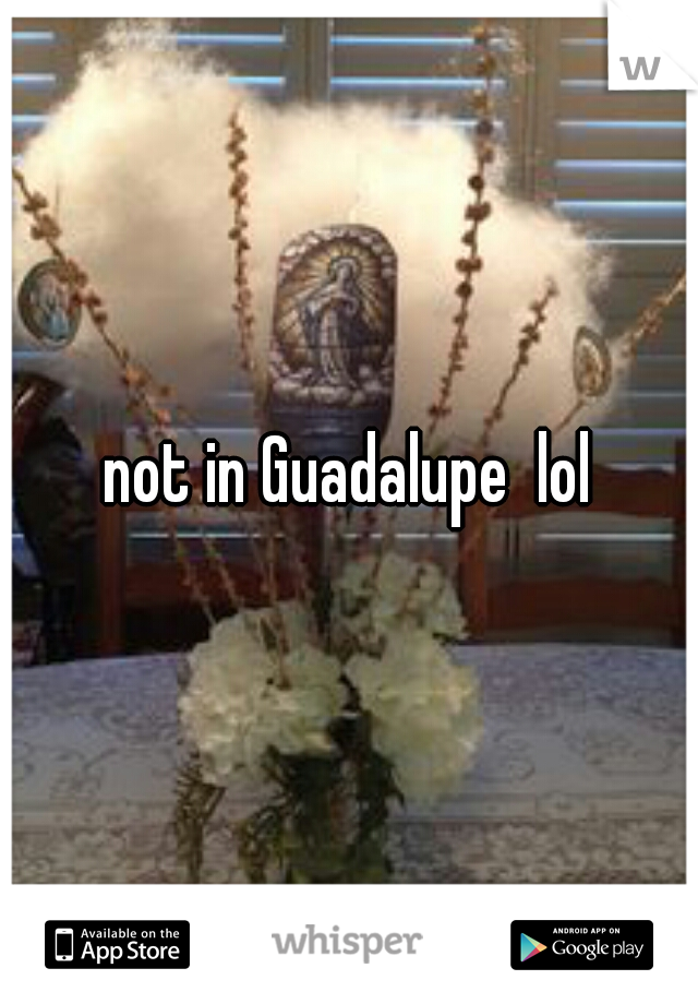 not in Guadalupe  lol