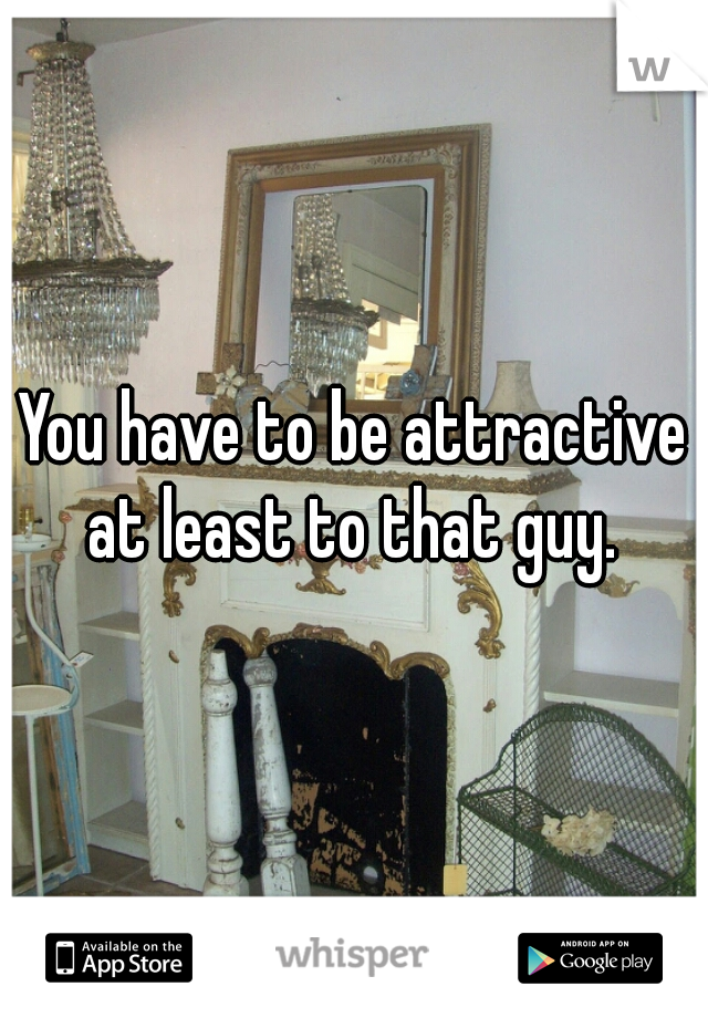 You have to be attractive at least to that guy. 