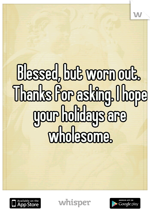 Blessed, but worn out. Thanks for asking. I hope your holidays are wholesome.