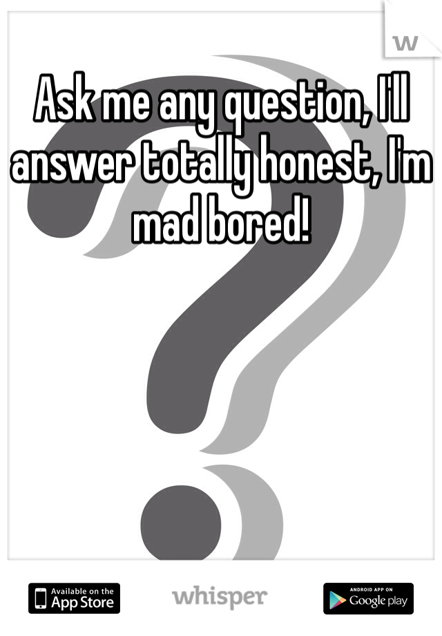 Ask me any question, I'll answer totally honest, I'm mad bored! 
