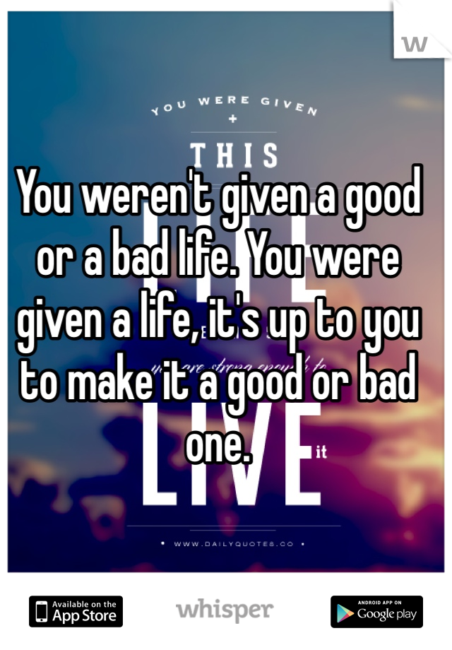 You weren't given a good or a bad life. You were given a life, it's up to you to make it a good or bad one. 
