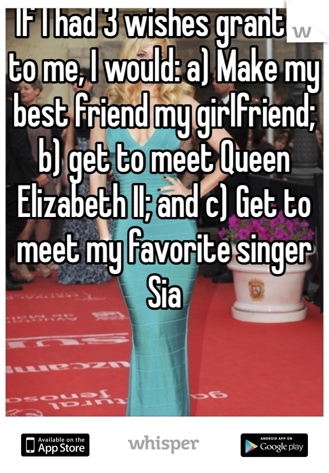 If I had 3 wishes granted to me, I would: a) Make my best friend my girlfriend; b) get to meet Queen Elizabeth II; and c) Get to meet my favorite singer Sia