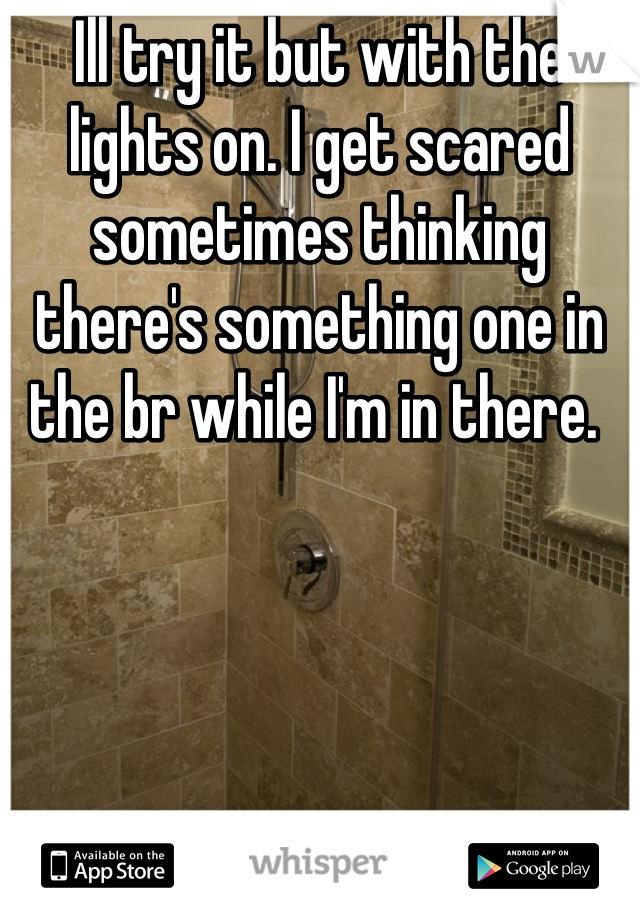 Ill try it but with the lights on. I get scared sometimes thinking there's something one in the br while I'm in there. 