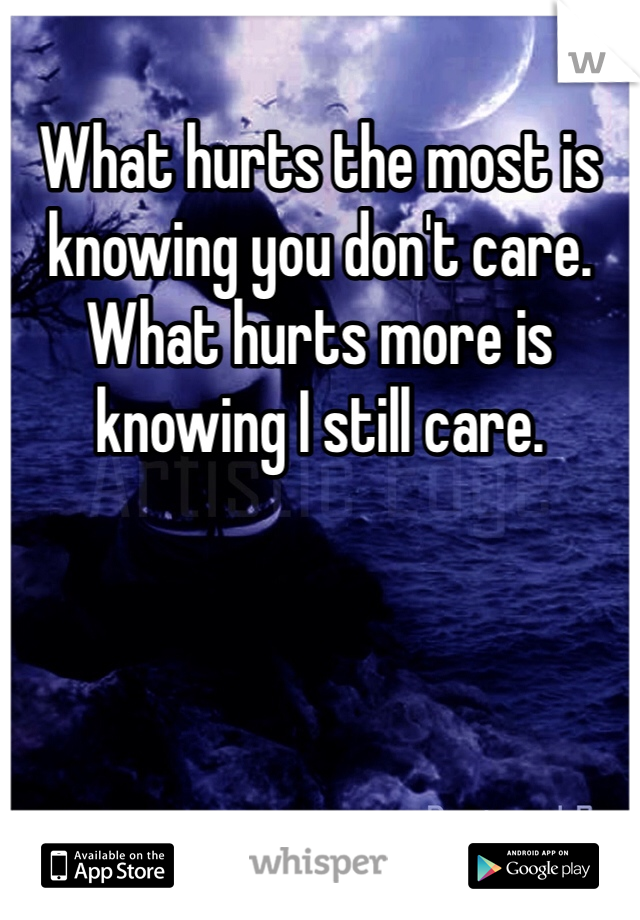 What hurts the most is knowing you don't care. What hurts more is knowing I still care.