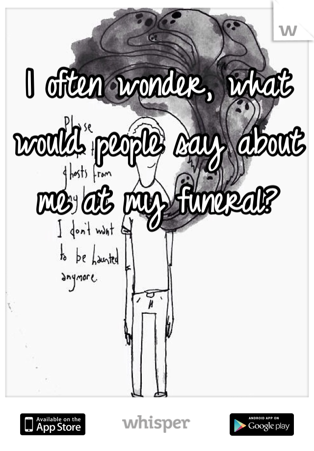 I often wonder, what would people say about me at my funeral?
