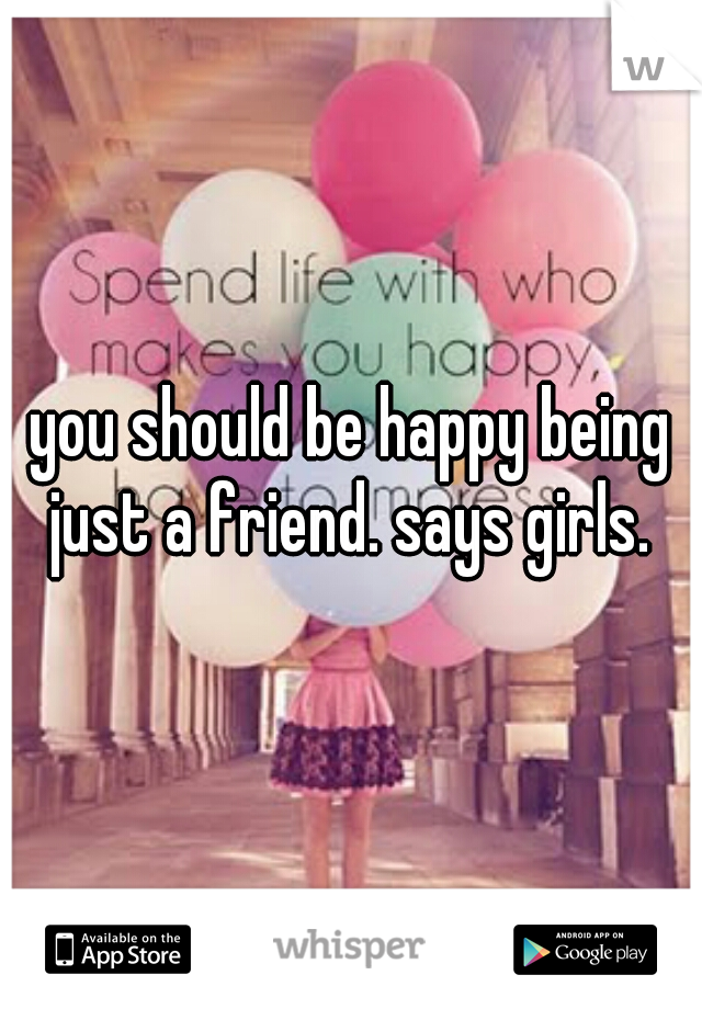 you should be happy being just a friend. says girls. 