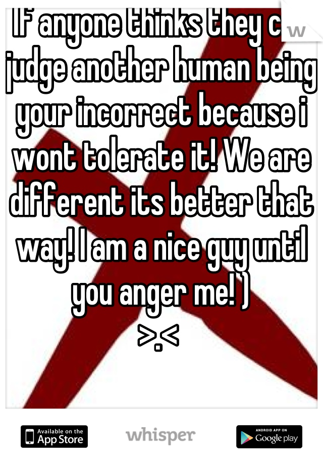 If anyone thinks they can judge another human being your incorrect because i wont tolerate it! We are different its better that way! I am a nice guy until you anger me! )
>.< 