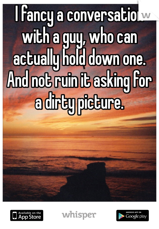 I fancy a conversation with a guy, who can actually hold down one. And not ruin it asking for a dirty picture. 