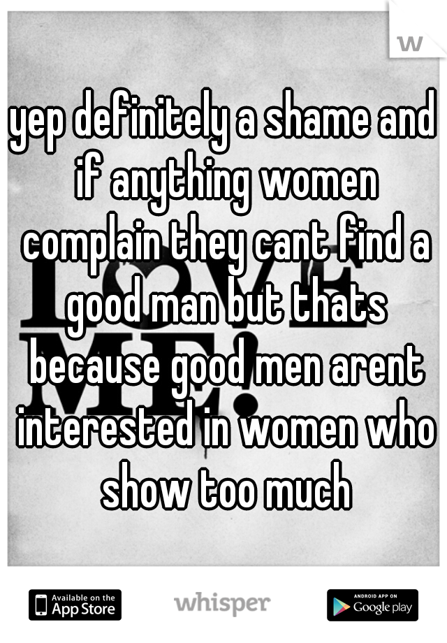 yep definitely a shame and if anything women complain they cant find a good man but thats because good men arent interested in women who show too much