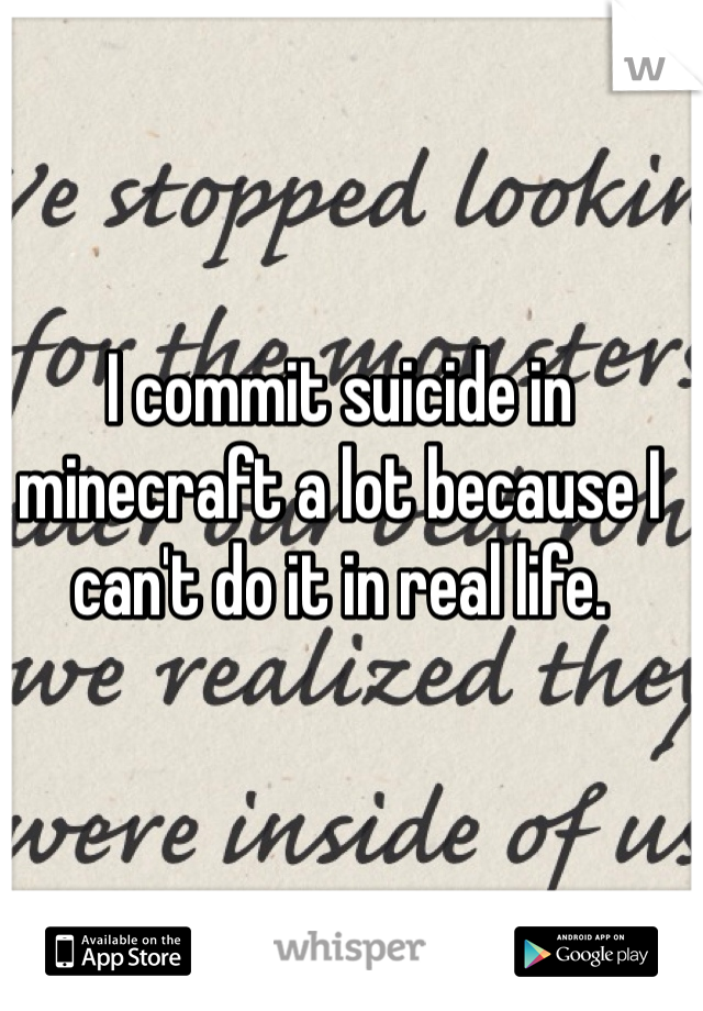 I commit suicide in minecraft a lot because I can't do it in real life.