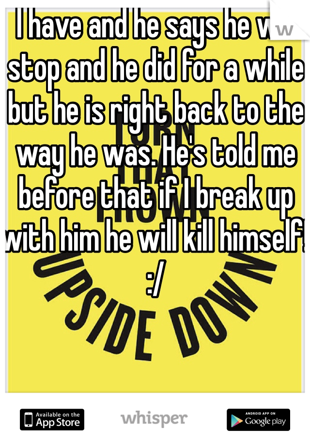 I have and he says he will stop and he did for a while but he is right back to the way he was. He's told me before that if I break up with him he will kill himself! :/