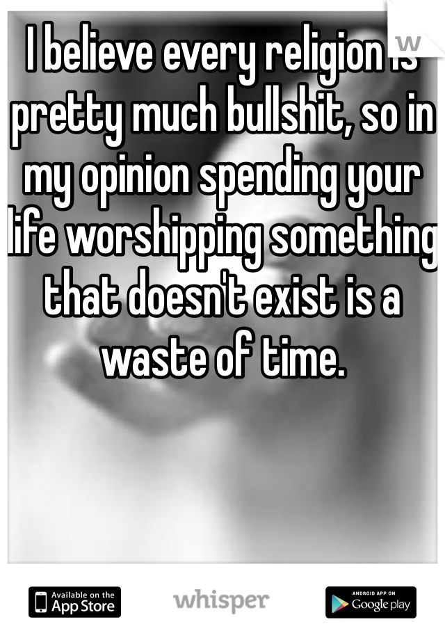 I believe every religion is pretty much bullshit, so in my opinion spending your life worshipping something that doesn't exist is a waste of time.