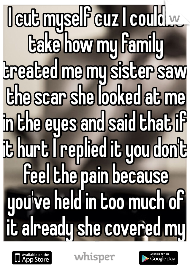 I cut myself cuz I couldn't take how my family treated me my sister saw the scar she looked at me in the eyes and said that if it hurt I replied it you don't feel the pain because you've held in too much of it already she covered my scar and said crying I love you
