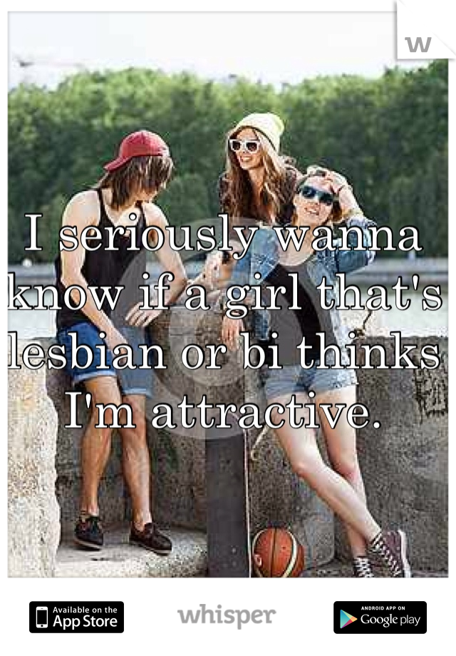 I seriously wanna know if a girl that's lesbian or bi thinks I'm attractive. 
