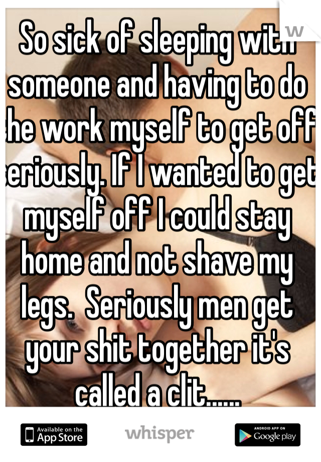 So sick of sleeping with someone and having to do the work myself to get off seriously. If I wanted to get myself off I could stay home and not shave my legs.  Seriously men get your shit together it's called a clit......