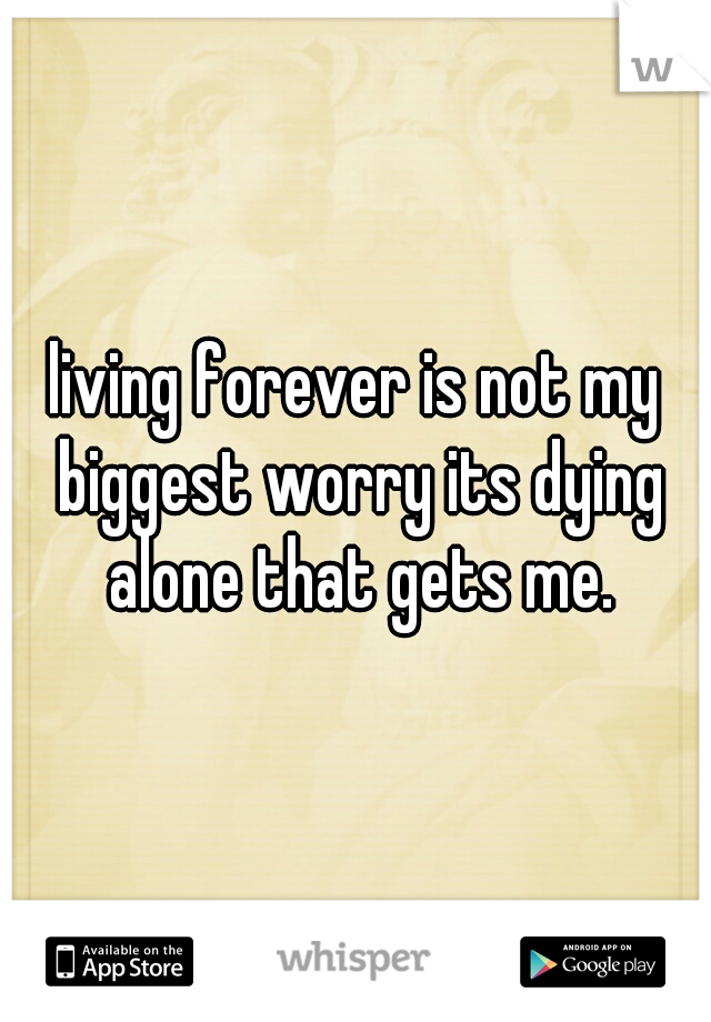 living forever is not my biggest worry its dying alone that gets me.