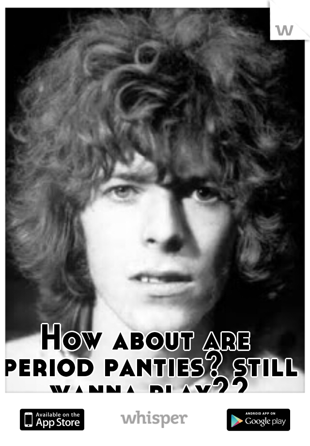 How about are period panties? still wanna play??