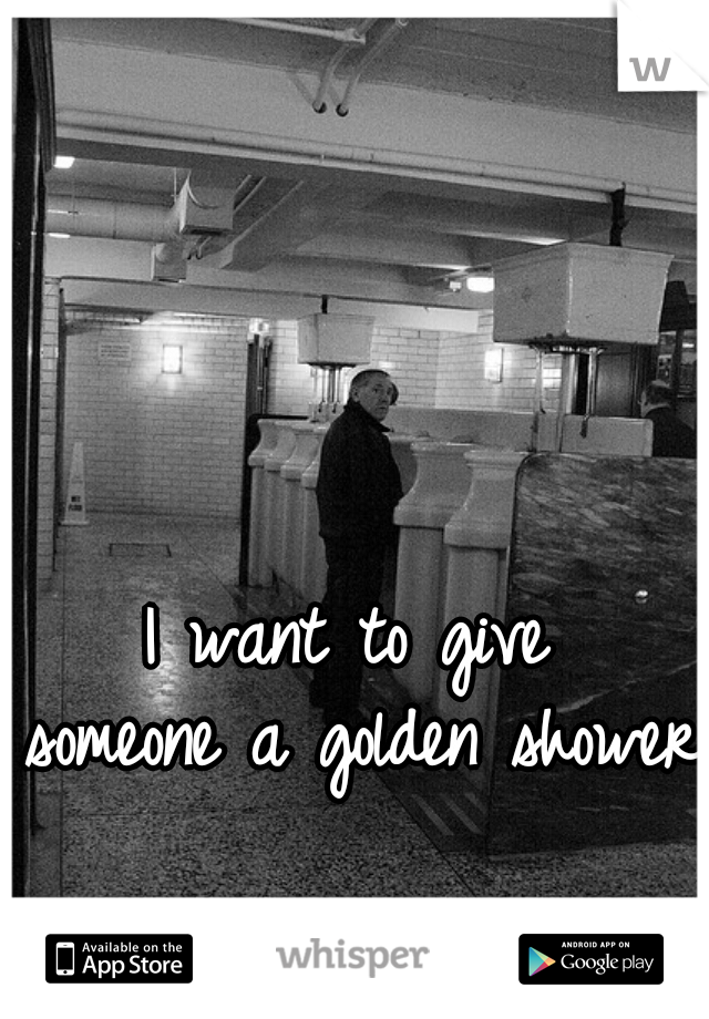 I want to give 
someone a golden shower 