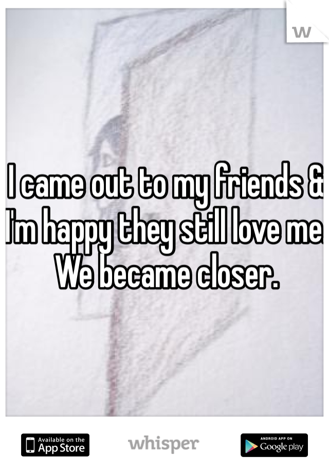 I came out to my friends & I'm happy they still love me. We became closer. 