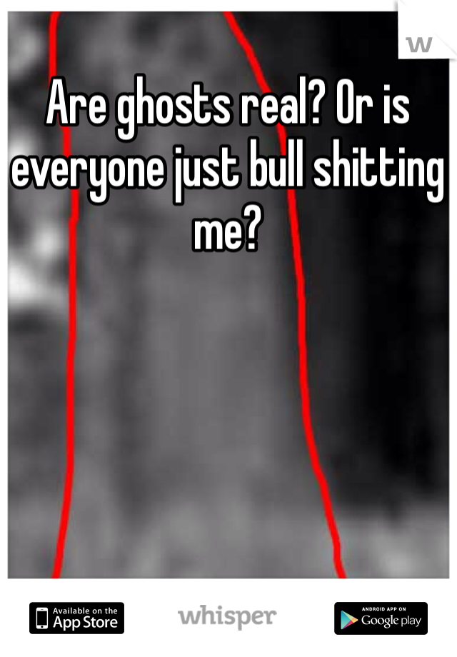 Are ghosts real? Or is everyone just bull shitting me? 