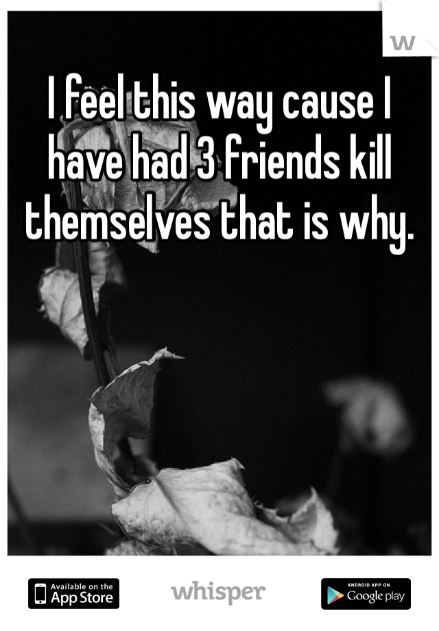 I feel this way cause I have had 3 friends kill themselves that is why.