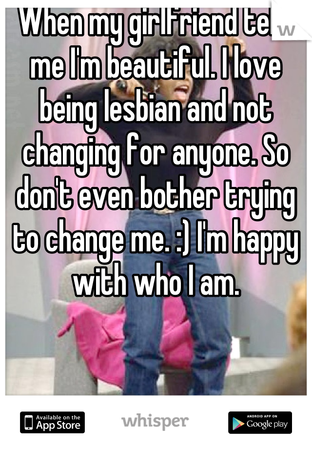 When my girlfriend tells me I'm beautiful. I love being lesbian and not changing for anyone. So don't even bother trying to change me. :) I'm happy with who I am.