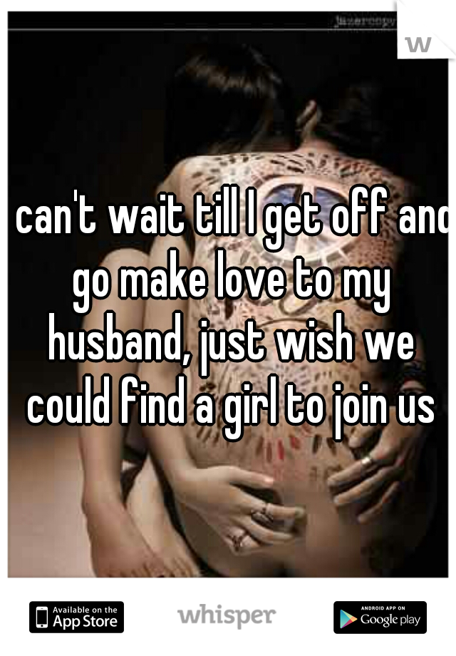 I can't wait till I get off and go make love to my husband, just wish we could find a girl to join us