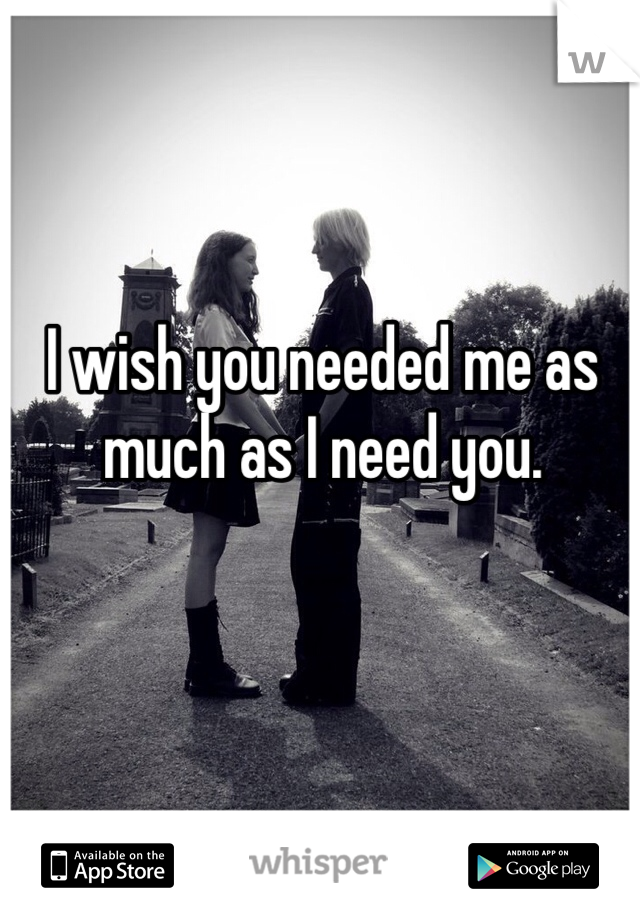 I wish you needed me as much as I need you.