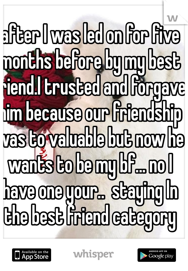 after I was led on for five months before by my best friend.I trusted and forgave him because our friendship was to valuable but now he wants to be my bf... no I have one your..  staying In the best friend category 