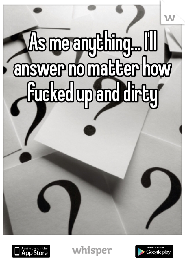 As me anything... I'll answer no matter how fucked up and dirty