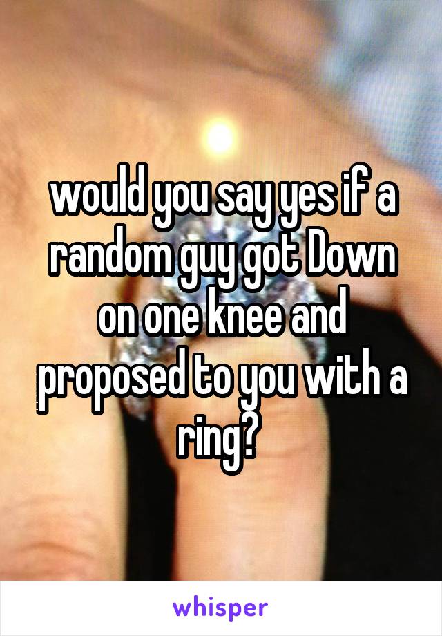would you say yes if a random guy got Down on one knee and proposed to you with a ring? 