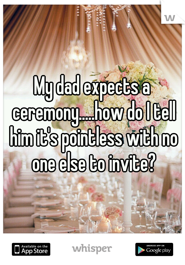My dad expects a ceremony.....how do I tell him it's pointless with no one else to invite?