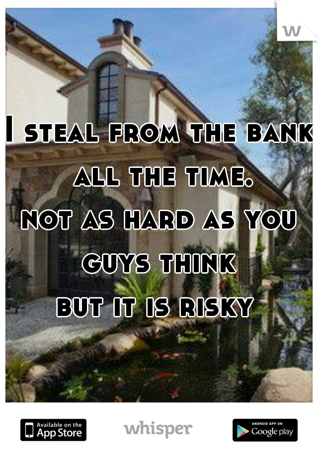 I steal from the bank all the time.
not as hard as you guys think 
but it is risky 
 
