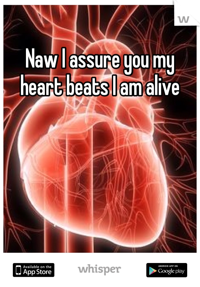 Naw I assure you my heart beats I am alive