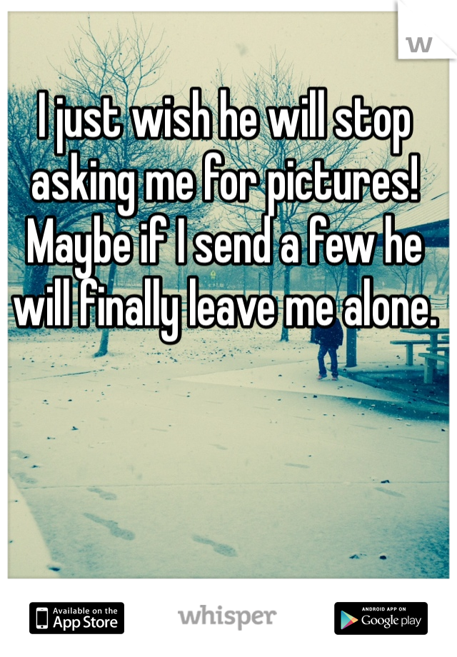 I just wish he will stop asking me for pictures! Maybe if I send a few he will finally leave me alone. 